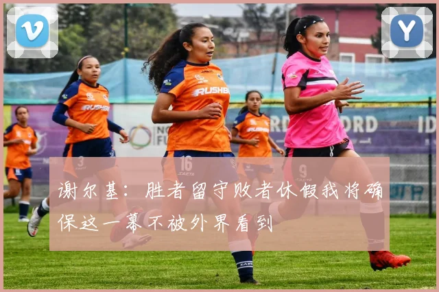 谢尔基：胜者留守败者休假我将确保这一幕不被外界看到