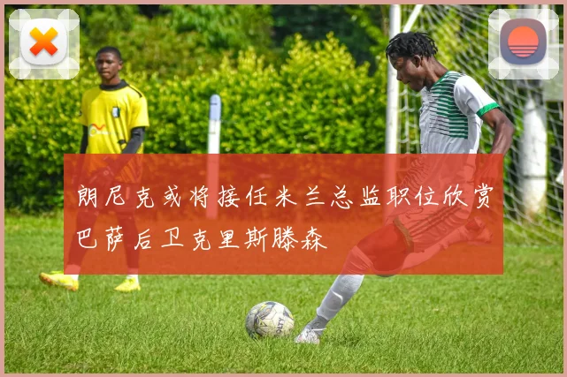 朗尼克或将接任米兰总监职位欣赏巴萨后卫克里斯滕森