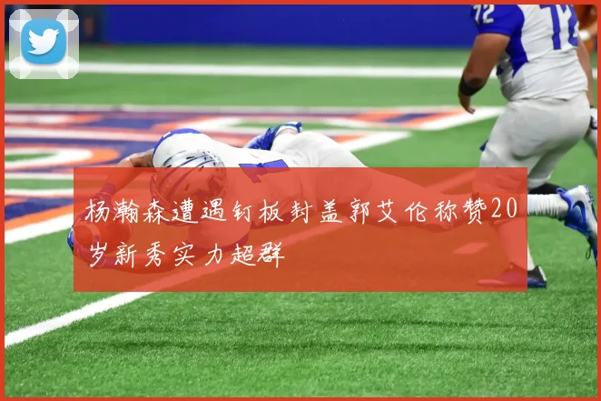 杨瀚森遭遇钉板封盖郭艾伦称赞20岁新秀实力超群